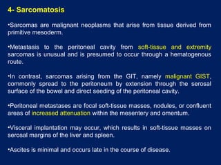 4- Sarcomatosis
•Sarcomas are malignant neoplasms that arise from tissue derived from
primitive mesoderm.
•Metastasis to the peritoneal cavity from soft-tissue and extremity
sarcomas is unusual and is presumed to occur through a hematogenous
route.
•In contrast, sarcomas arising from the GIT, namely malignant GIST,
commonly spread to the peritoneum by extension through the serosal
surface of the bowel and direct seeding of the peritoneal cavity.
•Peritoneal metastases are focal soft-tissue masses, nodules, or confluent
areas of increased attenuation within the mesentery and omentum.
•Visceral implantation may occur, which results in soft-tissue masses on
serosal margins of the liver and spleen.
•Ascites is minimal and occurs late in the course of disease.
 