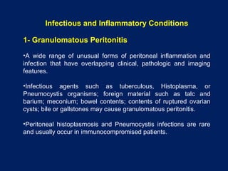 Infectious and Inflammatory Conditions
1- Granulomatous Peritonitis
•A wide range of unusual forms of peritoneal inflammation and
infection that have overlapping clinical, pathologic and imaging
features.
•Infectious agents such as tuberculous, Histoplasma, or
Pneumocystis organisms; foreign material such as talc and
barium; meconium; bowel contents; contents of ruptured ovarian
cysts; bile or gallstones may cause granulomatous peritonitis.
•Peritoneal histoplasmosis and Pneumocystis infections are rare
and usually occur in immunocompromised patients.
 