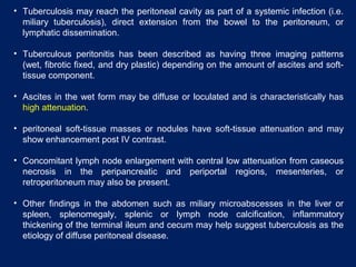 • Tuberculosis may reach the peritoneal cavity as part of a systemic infection (i.e.
miliary tuberculosis), direct extension from the bowel to the peritoneum, or
lymphatic dissemination.
• Tuberculous peritonitis has been described as having three imaging patterns
(wet, fibrotic fixed, and dry plastic) depending on the amount of ascites and soft-
tissue component.
• Ascites in the wet form may be diffuse or loculated and is characteristically has
high attenuation.
• peritoneal soft-tissue masses or nodules have soft-tissue attenuation and may
show enhancement post IV contrast.
• Concomitant lymph node enlargement with central low attenuation from caseous
necrosis in the peripancreatic and periportal regions, mesenteries, or
retroperitoneum may also be present.
• Other findings in the abdomen such as miliary microabscesses in the liver or
spleen, splenomegaly, splenic or lymph node calcification, inflammatory
thickening of the terminal ileum and cecum may help suggest tuberculosis as the
etiology of diffuse peritoneal disease.
 