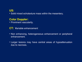 US:
• Solid mixed echotexture mass within the mesentery.
Color Doppler:
• Prominent vascularity.
CT: Variable enhancement
• Non enhancing, heterogeneous enhancement or peripheral
enhancement.
• Larger lesions may have central areas of hypoattenuation
due to necrosis.
 