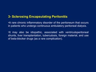 3- Sclerosing Encapsulating Peritonitis
•A rare chronic inflammatory disorder of the peritoneum that occurs
in patients who undergo continuous ambulatory peritoneal dialysis.
•It may also be idiopathic, associated with ventriculoperitoneal
shunts, liver transplantation, tuberculosis, foreign material, and use
of beta-blocker drugs (as a rare complication).
 