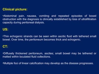Clinical picture:
•Abdominal pain, nausea, vomiting and repeated episodes of bowel
obstruction with the diagnosis is clinically established by loss of ultrafiltration
capacity during peritoneal dialysis.
US:
•Thin echogenic strands can be seen within ascitic fluid with tethered small
bowel. Over time, the peritoneum becomes thick and echogenic.
CT:
•Diffusely thickened peritoneum, ascites; small bowel may be tethered or
matted within loculated fluid collections.
•Multiple foci of linear calcification may develop as the disease progresses.
 