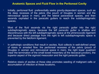 Anatomic Spaces and Fluid Flow in the Peritoneal Cavity
 Initially, peritoneal fluid preferentially seeks gravity-dependent spaces, such as
the deep recesses of the pelvis (the pouch of Douglas in women and the
retrovesical space in men), and the lateral paravesical spaces, and then
ascends cephalad in the paracolic gutters to reach the subdiaphragmatic
spaces.
 Most of the fluid ascends via the right paracolic gutter into the right
subdiaphragmatic space, because the left paracolic gutter is shallow and
discontinuous with the left subdiaphragmatic space at the phrenicocolic ligament
and because direct passage from the right to left subdiaphragmatic space is
prevented by the falciform ligament.
 In pathologic conditions that result in ascites, fluid collects in well-defined areas
of stasis or arrested flow: the peritoneal recesses of the pelvis (pouch of
Douglas in women and retrovesical space in men), the right lower quadrant
(near the termination of the small bowel mesentery at the ileocecal junction), the
superior aspect of the sigmoid mesocolon and the right paracolic gutter.
 Relative stasis of ascites at these sites promotes seeding of malignant cells or
accumulation of infection at these locations.
 