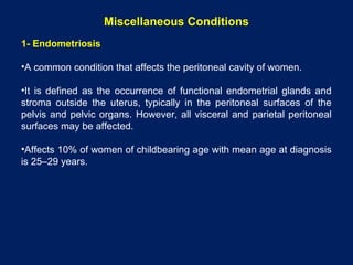 Miscellaneous Conditions
1- Endometriosis
•A common condition that affects the peritoneal cavity of women.
•It is defined as the occurrence of functional endometrial glands and
stroma outside the uterus, typically in the peritoneal surfaces of the
pelvis and pelvic organs. However, all visceral and parietal peritoneal
surfaces may be affected.
•Affects 10% of women of childbearing age with mean age at diagnosis
is 25–29 years.
 