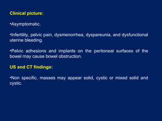 Clinical picture:
•Asymptomatic.
•Infertility, pelvic pain, dysmenorrhea, dyspareunia, and dysfunctional
uterine bleeding.
•Pelvic adhesions and implants on the peritoneal surfaces of the
bowel may cause bowel obstruction.
US and CT findings:
•Non specific, masses may appear solid, cystic or mixed solid and
cystic.
 