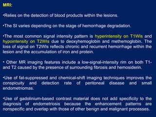 MRI:
•Relies on the detection of blood products within the lesions.
•The SI varies depending on the stage of hemorrhage degradation.
•The most common signal intensity pattern is hyperintensity on T1WIs and
hypointensity on T2WIs due to deoxyhemoglobin and methemoglobin. The
loss of signal on T2WIs reflects chronic and recurrent hemorrhage within the
lesion and the accumulation of iron and protein.
• Other MR imaging features include a low-signal-intensity rim on both T1-
and T2 caused by the presence of surrounding fibrosis and hemosiderin.
•Use of fat-suppressed and chemical-shift imaging techniques improves the
conspicuity and detection rate of peritoneal disease and small
endometriomas.
•Use of gadolinium-based contrast material does not add specificity to the
diagnosis of endometriosis because the enhancement patterns are
nonspecific and overlap with those of other benign and malignant processes.
 