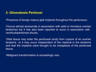 2- Gliomatosis Peritonei
•Presence of benign mature glial implants throughout the peritoneum.
•Occurs almost exclusively in association with solid or immature ovarian
teratomas but it has also been reported to occur in association with
ventriculoperitoneal shunts.
•Glial tissue may enter the peritoneal cavity from rupture of an ovarian
teratoma or it may occur independent of the material in the teratoma
and that the implants were thought to be metaplasia of the peritoneal
tissue.
•Malignant transformation is exceedingly rare.
 