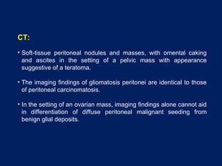 CT:
• Soft-tissue peritoneal nodules and masses, with omental caking
and ascites in the setting of a pelvic mass with appearance
suggestive of a teratoma.
• The imaging findings of gliomatosis peritonei are identical to those
of peritoneal carcinomatosis.
• In the setting of an ovarian mass, imaging findings alone cannot aid
in differentiation of diffuse peritoneal malignant seeding from
benign glial deposits.
 