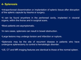 4- Splenosis
•Intraperitoneal dissemination or implantation of splenic tissue after disruption
of the splenic capsule by trauma or surgery.
•It can be found anywhere in the peritoneal cavity, implanted in visceral
organs, within the thorax and in surgical scars.
•Most patients are asymptomatic.
•In rare cases, splenosis can result in bowel obstruction.
•Large lesions may undergo torsion and infarction or rupture.
•Splenosis may be the site of recurrent disease in patients who have
undergone splenectomy to control a hematologic disorder.
•US, CT and MR imaging features are identical to those of the normal spleen.
 