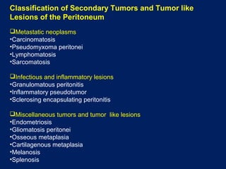 Classification of Secondary Tumors and Tumor like
Lesions of the Peritoneum
Metastatic neoplasms
•Carcinomatosis
•Pseudomyxoma peritonei
•Lymphomatosis
•Sarcomatosis
Infectious and inflammatory lesions
•Granulomatous peritonitis
•Inflammatory pseudotumor
•Sclerosing encapsulating peritonitis
Miscellaneous tumors and tumor like lesions
•Endometriosis
•Gliomatosis peritonei
•Osseous metaplasia
•Cartilagenous metaplasia
•Melanosis
•Splenosis
 