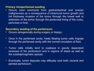 Primary intraperitoneal seeding
• Occurs most commonly from gastrointestinal and ovarian
malignancies as a consequence of intramural tumor growth and
full thickness invasion of the tumor through the bowel wall or
extension of the tumor through the peritoneal lining of the ovary,
pancreas or liver.
Secondary seeding of the peritoneum
• Occurs iatrogenically during surgery or biopsy.
• Once in the peritoneal cavity, freely floating tumor cells migrate
through the peritoneal cavity with the normal circulation of fluid.
• Tumor cells initially tend to coalesce in gravity dependent
recesses of the peritoneum and in regions of stasis as well as
the subdiaphragmatic spaces.
• Eventually, tumor deposits may diffusely stud both visceral and
parietal peritoneum.
 