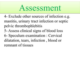 4- Exclude other sources of infection e.g.
mastitis, urinary tract infection or septic
pelvic thrombophlebitis
5- Assess clinical signs of blood loss
6- Speculum examination : Cervical
dilatation, tears, infection , blood or
remnant of tissues
Assessment
 