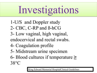 Investigations
1-U/S and Doppler study
2- CBC, C-RP and ß-hCG
3- Low vaginal, high vaginal,
endocervical and rectal swabs.
4- Coagulation profile
5- Midstream urine specimen
6- Blood cultures if temperature ≥
38°C
King Edward Memorial HospitalClinical Guidelines
 