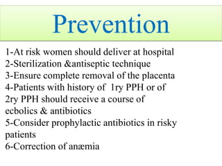Prevention
1-At risk women should deliver at hospital
2-Sterilization &antiseptic technique
3-Ensure complete removal of the placenta
4-Patients with history of 1ry PPH or of
2ry PPH should receive a course of
ecbolics & antibiotics
5-Consider prophylactic antibiotics in risky
patients
6-Correction of anæmia
 