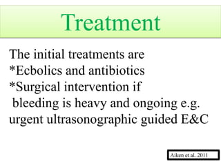 The initial treatments are
*Ecbolics and antibiotics
*Surgical intervention if
bleeding is heavy and ongoing e.g.
urgent ultrasonographic guided E&C
Treatment
Aiken et al. 2011
 