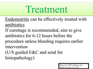 Endometritis can be effectively treated with
antibiotics
If curettage is recommended, aim to give
antibiotics for 6-12 hours before the
procedure unless bleeding requires earlier
intervention
(U/S guided E&C and send for
histopathology)
King et al. 1989; Ambrose and
Repke in James et al. 2011
Treatment
 