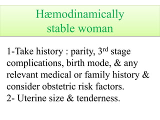 Hæmodinamically
stable woman
1-Take history : parity, 3rd stage
complications, birth mode, & any
relevant medical or family history &
consider obstetric risk factors.
2- Uterine size & tenderness.
 
