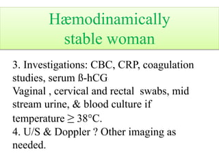 3. Investigations: CBC, CRP, coagulation
studies, serum ß-hCG
Vaginal , cervical and rectal swabs, mid
stream urine, & blood culture if
temperature ≥ 38°C.
4. U/S & Doppler ? Other imaging as
needed.
Hæmodinamically
stable woman
 