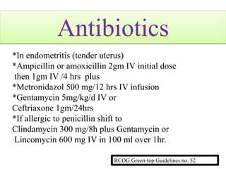 Antibiotics
*In endometritis (tender uterus)
*Ampicillin or amoxicillin 2gm IV initial dose
then 1gm IV /4 hrs plus
*Metronidazol 500 mg/12 hrs IV infusion
*Gentamycin 5mg/kg/d IV or
Ceftriaxone 1gm/24hrs
*If allergic to penicillin shift to
Clindamycin 300 mg/8h plus Gentamycin or
Lincomycin 600 mg IV in 100 ml over 1hr.
RCOG Green-top Guidelines no. 52
 
