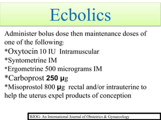 Ecbolics
Administer bolus dose then maintenance doses of
one of the following:
*Oxytocin 10 IU Intramuscular
*Syntometrine IM
*Ergometrine 500 micrograms IM
*Carboprost 250 μg
*Misoprostol 800 μg rectal and/or intrauterine to
help the uterus expel products of conception
BJOG: An International Journal of Obstetrics & Gynaecology
 