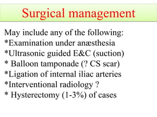 May include any of the following:
*Examination under anæsthesia
*Ultrasonic guided E&C (suction)
* Balloon tamponade (? CS scar)
*Ligation of internal iliac arteries
*Interventional radiology ?
* Hysterectomy (1-3%) of cases
Surgical management
 