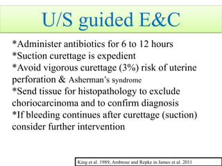 U/S guided E&C
*Administer antibiotics for 6 to 12 hours
*Suction curettage is expedient
*Avoid vigorous curettage (3%) risk of uterine
perforation & Asherman’s syndrome
*Send tissue for histopathology to exclude
choriocarcinoma and to confirm diagnosis
*If bleeding continues after curettage (suction)
consider further intervention
King et al. 1989; Ambrose and Repke in James et al. 2011
 