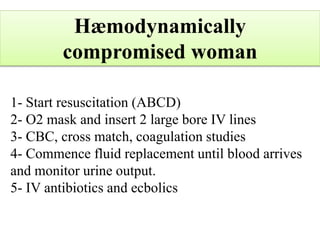 Hæmodynamically
compromised woman
1- Start resuscitation (ABCD)
2- O2 mask and insert 2 large bore IV lines
3- CBC, cross match, coagulation studies
4- Commence fluid replacement until blood arrives
and monitor urine output.
5- IV antibiotics and ecbolics
 