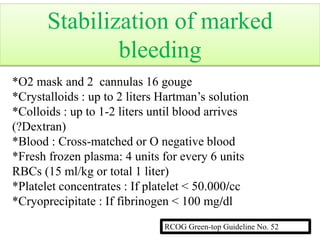 *O2 mask and 2 cannulas 16 gouge
*Crystalloids : up to 2 liters Hartman’s solution
*Colloids : up to 1-2 liters until blood arrives
(?Dextran)
*Blood : Cross-matched or O negative blood
*Fresh frozen plasma: 4 units for every 6 units
RBCs (15 ml/kg or total 1 liter)
*Platelet concentrates : If platelet < 50.000/cc
*Cryoprecipitate : If fibrinogen < 100 mg/dl
RCOG Green-top Guideline No. 52
Stabilization of marked
bleeding
 