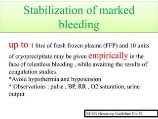 up to 1 litre of fresh frozen plasma (FFP) and 10 units
of cryoprecipitate may be given empirically in the
face of relentless bleeding , while awaiting the results of
coagulation studies.
*Avoid hypothermia and hypotension
* Observations : pulse , BP, RR , O2 saturation, urine
output
RCOG Green-top Guideline No. 52
Stabilization of marked
bleeding
 