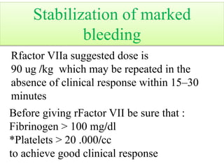 Rfactor VIIa suggested dose is
90 ug /kg which may be repeated in the
absence of clinical response within 15–30
minutes
Before giving rFactor VII be sure that :
Fibrinogen > 100 mg/dl
*Platelets > 20 .000/cc
to achieve good clinical response
Stabilization of marked
bleeding
 