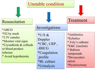 *ABCD
*O2 by mask
*2 IV canulas
*Monitor vital signs
*Crystalloids & colliods
or blood product
infusion
* Avoid hypothermia
Unstable condition
*U/S &
Doppler
*CBC, CRP ,
-ßHCG
*Coagulation
profile
*Bl. culture
*Urinalysis
*Antibiotics
*Ecbolics
* Foly’s catheter
*E&C (suction)
* Balloon
tamponade
*Devasculari-
zation
*Hysterectomy
Resuscitation
Investigations
Treatment
 