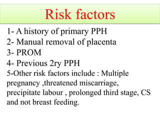1- A history of primary PPH
2- Manual removal of placenta
3- PROM
4- Previous 2ry PPH
5-Other risk factors include : Multiple
pregnancy ,threatened miscarriage,
precipitate labour , prolonged third stage, CS
and not breast feeding.
Risk factors
 