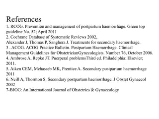 References
1. RCOG. Prevention and management of postpartum haemorrhage. Green top
guideline No. 52; April 2011
2. Cochrane Database of Systematic Reviews 2002,
Alexander J, Thomas P, Sanghera J. Treatments for secondary haemorrhage.
3 . ACOG. ACOG Practice Bulletin. Postpartum Haemorrhage. Clinical
Management Guidelines for ObstetricianGynecologists. Number 76, October 2006.
4. Ambrose A, Repke JT. Puerperal problemsThird ed. Philadelphia: Elsevier;
2011.
5. Aiken CEM, Mehasseb MK, Prentice A. Secondary postpartum haemorrhage
2011
6. Neill A, Thornton S. Secondary postpartum haemorrhage. J Obstet Gynaecol
2002
7-BJOG: An International Journal of Obstetrics & Gynaecology
 