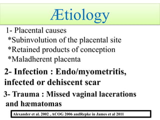 1- Placental causes
*Subinvolution of the placental site
*Retained products of conception
*Maladherent placenta
2- Infection : Endo/myometritis,
infected or dehiscent scar
3- Trauma : Missed vaginal lacerations
and hæmatomas
Alexander et al. 2002 , ACOG 2006 andRepke in James et al 2011
Ætiology
 
