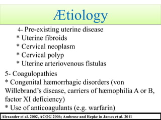 4- Pre-existing uterine disease
* Uterine fibroids
* Cervical neoplasm
* Cervical polyp
* Uterine arteriovenous fistulas
5- Coagulopathies
* Congenital hæmorrhagic disorders (von
Willebrand’s disease, carriers of hæmophilia A or B,
factor XI deficiency)
* Use of anticoagulants (e.g. warfarin)
Alexander et al. 2002, ACOG 2006; Ambrose and Repke in James et al. 2011
Ætiology
 
