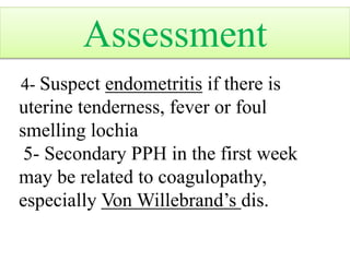 4- Suspect endometritis if there is
uterine tenderness, fever or foul
smelling lochia
5- Secondary PPH in the first week
may be related to coagulopathy,
especially Von Willebrand’s dis.
Assessment
 