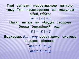 Гирі зв'язані нерозтяжною ниткою,
тому їхні прискорення за модулем
рівні, тобто:
| а1 | = | а2 | = а
Натяг нитки по обидві сторони
блока однаковий, тоді:
|Т1 | = | Т2 | = Т
Врахуємо, Fтяж = m·g розв'яжемо систему
з двох рівнянь:
т1а = Т – m1·g,
-т2а = Т – m2·g
 