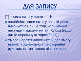 ДЛЯ ЗАПИСУ
[T] - сила натягу нитки – 1 Н
 постійність сили натягу по всій довжині
виконується лише тоді, коли можна
нехтувати масами нитки і блока (якщо
нитка перекинута через блок);
 Умова нерозтяжності нитки дає змогу
вважати однаковими прискорення
рухомих тіл, зв'язаних цією ниткою.
 