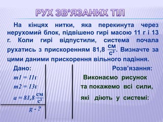 На кінцях нитки, яка перекинута через
нерухомий блок, підвішено гирі масою 11 г і 13
г. Коли гирі відпустили, система почала
рухатись з прискоренням 81,8
см
с²
. Визначте за
цими даними прискорення вільного падіння.
Дано: Розв’язання:
m1 = 11г 0,011кг Виконаємо рисунок
m2 = 13г 0,013кг та покажемо всі сили,
а = 81,8
см
с²
0,818
м
с²
які діють у системі:
g - ?
 
