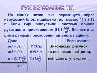 На кінцях нитки, яка перекинута через
нерухомий блок, підвішено гирі масою 11 г і 13
г. Коли гирі відпустили, система почала
рухатись з прискоренням 81,8
см
с²
. Визначте за
цими даними прискорення вільного падіння.
Дано: Розв’язання:
m1 = 11г 0,011кг Виконаємо рисунок
m2 = 13г 0,013кг та покажемо всі сили,
а = 81,8
см
с²
0,818
м
с²
які діють у системі:
g - ?
 