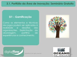 15 
3.1. Portfólio da Área de Inovação: Seminário Gratuito 
SI1 - Gamificação Como os elementos e técnicas dos jogos podem ser aplicados à realidade e desafios das organizações. Explicitação da abordagem, partilha de experiências e conhecimento. 
Digitalflow © All rights reserved  