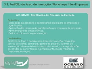16 
3.2. Portfólio da Área de Inovação: Workshops Inter-Empresas 
WI1- NOVO! - Gamificação dos Processos de Inovação Objectivos 
•Explicação do conceito e da relevância atual para as empresas e organizações. 
•Aplicação das técnicas de gamificação aos processos de inovação. 
•Apresentação de casos práticos. 
•Definir um plano de implementação. Destinatários Gestores de topo e quadros das áreas de inovação, marketing, serviço ao cliente, comercial, gestão de projetos, sistemas de informação, desenvolvimento de produto/serviço, de organizações envolvidas ou com interesse na implementação de Projetos de Gestão de Inovação. 
Digitalflow © All rights reserved  
