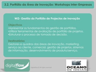 17 
3.2. Portfólio da Área de Inovação: Workshops Inter-Empresas 
WI2- Gestão do Portfólio de Projectos de Inovação Objectivos 
•Apresentar os fundamentos da gestão de portfólios. 
•Utilizar ferramentas de avaliação de portfólio de projetos. 
•Estruturar o processo de tomada de decisão. Destinatários Gestores e quadros das áreas de inovação, marketing, serviço ao cliente, comercial, gestão de projetos, sistemas de informação, desenvolvimento de produto/serviço. 
Digitalflow © All rights reserved  