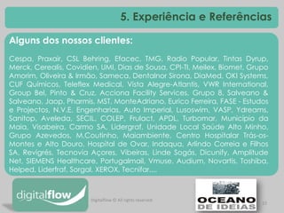 22 
Alguns dos nossos clientes: Cespa, Praxair, CSL Behring, Efacec, TMG, Radio Popular, Tintas Dyrup, Merck, Cerealis, Covidien, UMI, Dias de Sousa, CPI-TI, Meilex, Biomet, Grupo Amorim, Oliveira & Irmão, Sameca, Dentalnor Sirona, DiaMed, OKI Systems, CUF Químicos, Teleflex Medical, Vista Alegre-Atlantis, VWR International, Group Bel, Pinto & Cruz, Acciona Facility Services, Grupo 8, Salveano & Salveano, Jaop, Pharmis, MST, MonteAdriano, Eurico Ferreira, FASE - Estudos e Projectos, N.V.E. Engenharias, Auto Imperial, Lusoswim, VASP, Ydreams, Sanitop, Aveleda, SECIL, COLEP, Frulact, APDL, Turbomar, Município da Maia, Visabeira, Carmo SA, Lidergraf, Unidade Local Saúde Alto Minho, Grupo Azevedos, M.Coutinho, Maiambiente, Centro Hospitalar Trás-os- Montes e Alto Douro, Hospital de Ovar, Indaqua, Arlindo Correia e Filhos SA, Revigrés, Tecnovia Açores, Vibeiras, Linde Sogás, Dicunify, Amplitude Net, SIEMENS Healthcare, Portugalmail, Vmuse, Audium, Novartis, Toshiba, Helped, Liderfraf, Sorgal, XEROX, Tecnifar,... 
5. Experiência e Referências 
Digitalflow © All rights reserved  