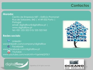 23 
Morada: 
Centro de Empresas NET – Edifício Promonet 
Rua de Salazares, 842 | 4149-002 Porto | Portugal 
email: digitalflow@digitalflow.pt | www.digitalflow.pt 
tel.+351 225 322 015/ 225 322 065 
Redes sociais: 
Linkedin: www.linkedin.com/company/digitalflow 
Facebook: www.facebook.com/digitalflow.pt 
Youtube: www.youtube.com/watch?v=YqxhH6QY0LY 
Contactos 
Digitalflow © All rights reserved 
