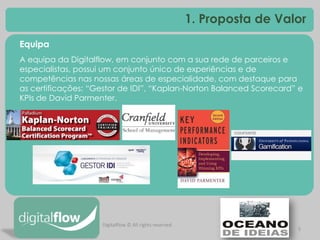 5 
1. Proposta de Valor 
Equipa A equipa da Digitalflow, em conjunto com a sua rede de parceiros e especialistas, possui um conjunto único de experiências e de competências nas nossas áreas de especialidade, com destaque para as certificações: “Gestor de IDI”, “Kaplan-Norton Balanced Scorecard” e KPIs de David Parmenter. 
Digitalflow © All rights reserved  