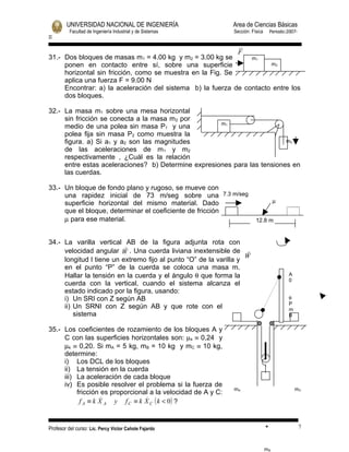 UNIVERSIDAD NACIONAL DE INGENIERÍA                    Area de Ciencias Básicas
          Facultad de Ingeniería Industrial y de Sistemas     Sección: Física       Periodo:2007-
II


                                                            F
31.- Dos bloques de masas m1 = 4.00 kg y m2 = 3.00 kg se        m1
     ponen en contacto entre sí, sobre una superficie                 m2
     horizontal sin fricción, como se muestra en la Fig. Se
     aplica una fuerza F = 9.00 N
     Encontrar: a) la aceleración del sistema b) la fuerza de contacto entre los
     dos bloques.

32.- La masa m1 sobre una mesa horizontal
     sin fricción se conecta a la masa m 2 por
                                                     m1
     medio de una polea sin masa P1 y una
     polea fija sin masa P2 como muestra la
     figura. a) Si a1 y a2 son las magnitudes                             m2
     de las aceleraciones de m1 y m2
     respectivamente , ¿Cuál es la relación
     entre estas aceleraciones? b) Determine expresiones para las tensiones en
     las cuerdas.

33.- Un bloque de fondo plano y rugoso, se mueve con
     una rapidez inicial de 73 m/seg sobre una 7.3 m/seg
     superficie horizontal del mismo material. Dado                                  µ
     que el bloque, determinar el coeficiente de fricción
     µ para ese material.                                                12.8 m


34.- La varilla vertical AB de la figura adjunta rota con
                          
     velocidad angular W . Una cuerda liviana inextensible de 
                                                                   W
     longitud l tiene un extremo fijo al punto “O” de la varilla y
     en el punto “P” de la cuerda se coloca una masa m.
     Hallar la tensión en la cuerda y el ángulo θ que forma la                               A
                                                                                             0
     cuerda con la vertical, cuando el sistema alcanza el
     estado indicado por la figura, usando:
     i) Un SRI con Z según AB                                                                θ
                                                                                             P
     ii) Un SRNI con Z según AB y que rote con el                                            m
         sistema                                                                             B

35.- Los coeficientes de rozamiento de los bloques A y
     C con las superficies horizontales son: µs ≡ 0,24 y
     µk ≡ 0,20. Si mA = 5 kg, mB = 10 kg y mC ≡ 10 kg,
     determine:
     i) Los DCL de los bloques
     ii) La tensión en la cuerda
     iii) La aceleración de cada bloque
     iv) Es posible resolver el problema si la fuerza de
                                                              mA                                 mC
          fricción es proporcional a la velocidad de A y C:
           f A ≡ k X A y f C ≡ k X C ( k < 0) ?
                                



Profesor del curso: Lic. Percy Victor Cañote Fajardo                            •                   7


                                                                                mB
 