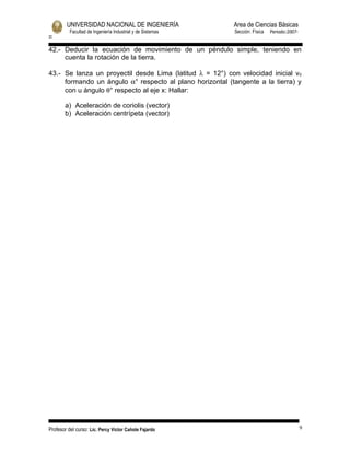 UNIVERSIDAD NACIONAL DE INGENIERÍA                  Area de Ciencias Básicas
          Facultad de Ingeniería Industrial y de Sistemas   Sección: Física   Periodo:2007-
II

42.- Deducir la ecuación de movimiento de un péndulo simple, teniendo en
     cuenta la rotación de la tierra.

43.- Se lanza un proyectil desde Lima (latitud λ = 12°) con velocidad inicial v0
     formando un ángulo α° respecto al plano horizontal (tangente a la tierra) y
     con u ángulo θ° respecto al eje x: Hallar:

       a) Aceleración de coriolis (vector)
       b) Aceleración centrípeta (vector)




Profesor del curso: Lic. Percy Victor Cañote Fajardo                                          9
 