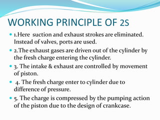 WORKING PRINCIPLE OF 2S
 1.Here suction and exhaust strokes are eliminated.
Instead of valves, ports are used.
 2.The exhaust gases are driven out of the cylinder by
the fresh charge entering the cylinder.
 3. The intake & exhaust are controlled by movement
of piston.
 4. The fresh charge enter to cylinder due to
difference of pressure.
 5. The charge is compressed by the pumping action
of the piston due to the design of crankcase.
 
