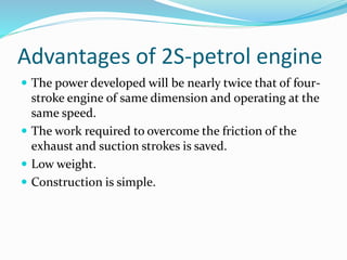 Advantages of 2S-petrol engine
 The power developed will be nearly twice that of four-
stroke engine of same dimension and operating at the
same speed.
 The work required to overcome the friction of the
exhaust and suction strokes is saved.
 Low weight.
 Construction is simple.
 